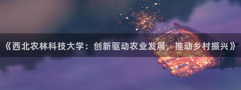 《西北农林科技大学：创新驱动农业发展，推动乡村振兴》
