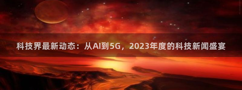 科技界最新动态：从AI到5G，2023年度的科技新闻盛宴